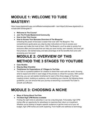 MODULE 1: WELCOME TO TUBE
MASTERY!
https://www.digistore24-app.com/affiliate/marketplace/all#:~:text=https%3A//www.digistore24.co
m/redir/299134/Abright611/
● Welcome to The Course!
● Join The Private Mastermind Community
● ​
How to Use This Course
● ​
How to Access Your Bonuses Overview of The Blueprint
Unlocking the power of bonuses is easier than ever with The Blueprint. This
comprehensive guide gives you step-by-step instructions on how to access your
bonuses and make the most of them. With The Blueprint, you'll be able to quickly find
exclusive offers and bonuses that can help you save money, earn rewards, and even get
free products. Get started today and take advantage of all the benefits that come with
accessing your bonuses!
MODULE 2: OVERVIEW OF THIS
METHOD THE 3 STAGES TO YOUTUBE
● Case Studies
● ​
Step-by-Step Checklist
● ​
Timeframes for Expectations of 3 Stages to YouTube
YouTube is a powerful platform for creators to share their work with the world. Knowing
what to expect and when in each stage of the process is critical for success. With careful
planning, you can set realistic timeframes for each of the three stages of YouTube:
creating content, building an audience, and monetizing your channel. By following these
guidelines, you can ensure that your journey to becoming a successful YouTuber is
smooth and efficient.
MODULE 3: CHOOSING A NICHE
● Ways of Going About YouTube
● The Best High CPM Niches available
Finding the right niche to advertise in can be a daunting task. Fortunately, high CPM
niches offer an opportunity for advertisers to maximize their return on investment.
Whether you're looking to target a specific audience or get the most out of your ad
budget, high CPM niches are worth exploring. From health and wellness to technology
 