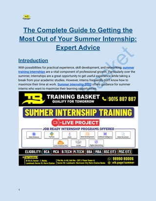 T
r
a
i
n
i
n
g
B
a
s
k
e
t
The Complete Guide to Getting the
Most Out of Your Summer Internship:
Expert Advice
Introduction
With possibilities for practical experience, skill development, and networking, summer
training internships are a vital component of professional growth. Particularly over the
summer, internships are a great opportunity to get useful experience while taking a
break from your academic studies. However, interns frequently don't know how to
maximize their time at work. Summer internship 2023 offers guidance for summer
interns who want to maximize their learning opportunities.
1
 