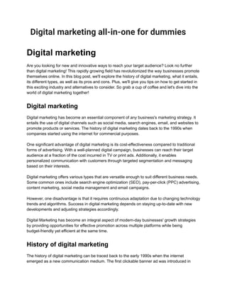 Digital marketing all-in-one for dummies
Digital marketing
Are you looking for new and innovative ways to reach your target audience? Look no further
than digital marketing! This rapidly growing field has revolutionized the way businesses promote
themselves online. In this blog post, we'll explore the history of digital marketing, what it entails,
its different types, as well as its pros and cons. Plus, we'll give you tips on how to get started in
this exciting industry and alternatives to consider. So grab a cup of coffee and let's dive into the
world of digital marketing together!
Digital marketing
Digital marketing has become an essential component of any business's marketing strategy. It
entails the use of digital channels such as social media, search engines, email, and websites to
promote products or services. The history of digital marketing dates back to the 1990s when
companies started using the internet for commercial purposes.
One significant advantage of digital marketing is its cost-effectiveness compared to traditional
forms of advertising. With a well-planned digital campaign, businesses can reach their target
audience at a fraction of the cost incurred in TV or print ads. Additionally, it enables
personalized communication with customers through targeted segmentation and messaging
based on their interests.
Digital marketing offers various types that are versatile enough to suit different business needs.
Some common ones include search engine optimization (SEO), pay-per-click (PPC) advertising,
content marketing, social media management and email campaigns.
However, one disadvantage is that it requires continuous adaptation due to changing technology
trends and algorithms. Success in digital marketing depends on staying up-to-date with new
developments and adjusting strategies accordingly.
Digital Marketing has become an integral aspect of modern-day businesses' growth strategies
by providing opportunities for effective promotion across multiple platforms while being
budget-friendly yet efficient at the same time.
History of digital marketing
The history of digital marketing can be traced back to the early 1990s when the internet
emerged as a new communication medium. The first clickable banner ad was introduced in
 