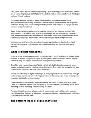 1994, which paved the way for online advertising. Digital marketing gained prominence with the
rise of search engines such as Yahoo and Google that enabled businesses to reach their target
audience through paid ads.
Innovations like email marketing, social media platforms, and mobile devices further
revolutionized digital marketing strategies. Email became an effective tool for reaching out to
customers directly, while social media provided a platform for businesses to engage with their
audience on a personal level.
Today, digital marketing has become an essential element of any business strategy. With
advancements in technology such as artificial intelligence and machine learning, marketers
have access to more sophisticated tools than ever before. These tools enable them to create
personalized campaigns that resonate with individual buyers’ needs and preferences.
As consumers continue moving towards an increasingly digital world, it's clear that digital
marketing will continue evolving along with changing trends in technology and consumer
behavior.
What is digital marketing?
In simple terms, digital marketing refers to the promotion of products or services through online
channels. It involves using various digital technologies such as social media, search engines,
email marketing and website optimization to reach potential customers.
One of the most important aspects of digital marketing is that it allows businesses to target
specific audiences based on their interests and behaviors. This makes it a highly effective way
to engage with customers and build brand awareness.
Another key advantage of digital marketing is its ability to provide measurable results. Through
analytics tools, businesses can track the performance of their campaigns in real-time and make
necessary changes for optimum results.
There are several different types of digital marketing, each with its own unique advantages.
These include search engine optimization (SEO), pay-per-click (PPC) advertising, social media
marketing, content marketing, email marketing and more.
The goal of digital marketing is to connect with consumers in meaningful ways by providing
them with valuable content that addresses their needs or interests – all while driving traffic back
to your website or landing page.
The different types of digital marketing
 