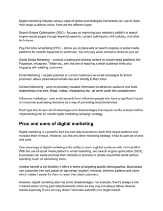 Digital marketing includes various types of tactics and strategies that brands can use to reach
their target audience online. Here are the different types:
Search Engine Optimization (SEO) - focuses on improving your website's visibility in search
engine results pages through keyword research, content optimization, link building, and other
techniques.
Pay-Per-Click Advertising (PPC) - allows you to place ads on search engines or social media
platforms for specific keywords or audiences. You only pay when someone clicks on your ad.
Social Media Marketing – involves creating and sharing content on social media platforms like
Facebook, Instagram, Twitter etc., with the aim of reaching a wider audience while also
engaging with existing customers.
Email Marketing – targets potential or current customers via email campaigns for brand
promotion where personalized emails are sent directly to their inbox
Content Marketing – aims at providing valuable information to attract an audience and build
relationships over time. Blogs, videos, infographics etc., all come under this umbrella term.
Influencer marketing – uses endorsements from influential people who have a significant impact
on consumer purchasing decisions as a way of promoting products/services.
Each type has its own set of advantages and disadvantages that require careful analysis before
implementing into an overall digital marketing campaign strategy.
Pros and cons of digital marketing
Digital marketing is a powerful tool that can help businesses reach their target audience and
increase their revenue. However, just like any other marketing strategy, it has its own set of pros
and cons.
One advantage of digital marketing is the ability to reach a global audience with minimal effort.
With the use of social media platforms, email marketing, and search engine optimization (SEO),
businesses can easily promote their products or services to people around the world without
spending much on advertising costs.
Another benefit is the flexibility it offers in terms of targeting specific demographics. Businesses
can customize their ads based on age range, location, interests, behavior patterns and more;
which makes it easier for them to reach their ideal customers.
However, digital marketing also has some disadvantages. For example, there's always a risk
involved when running paid advertisements online as they may not always deliver desired
results especially if your ad copy doesn't resonate well with your target market.
 