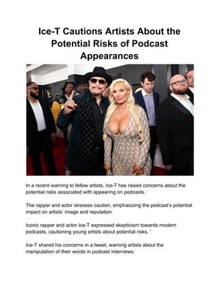 Ice-T Cautions Artists About the
Potential Risks of Podcast
Appearances
In a recent warning to fellow artists, Ice-T has raised concerns about the
potential risks associated with appearing on podcasts.
The rapper and actor stresses caution, emphasizing the podcast’s potential
impact on artists’ image and reputation.
Iconic rapper and actor Ice-T expressed skepticism towards modern
podcasts, cautioning young artists about potential risks. ‘
Ice-T shared his concerns in a tweet, warning artists about the
manipulation of their words in podcast interviews.
 