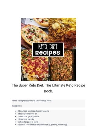 The Super Keto Diet. The Ultimate Keto Recipe
Book.
Here's a simple recipe for a keto-friendly meal:
Ingredients:
● 4 boneless, skinless chicken breasts
● 2 tablespoons olive oil
● 1 teaspoon garlic powder
● 1 teaspoon paprika
● Salt and pepper to taste
● Optional: Fresh herbs for garnish (e.g., parsley, rosemary)
 