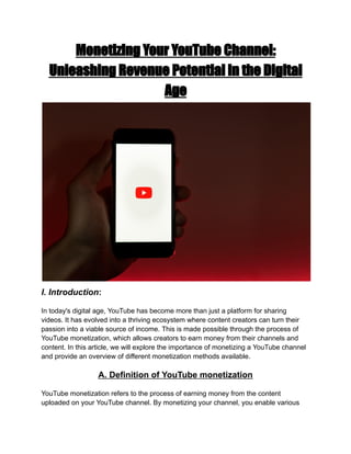 Monetizing Your YouTube Channel:
Unleashing Revenue Potential in the Digital
Age
I. Introduction:
In today's digital age, YouTube has become more than just a platform for sharing
videos. It has evolved into a thriving ecosystem where content creators can turn their
passion into a viable source of income. This is made possible through the process of
YouTube monetization, which allows creators to earn money from their channels and
content. In this article, we will explore the importance of monetizing a YouTube channel
and provide an overview of different monetization methods available.
A. Definition of YouTube monetization
YouTube monetization refers to the process of earning money from the content
uploaded on your YouTube channel. By monetizing your channel, you enable various
 