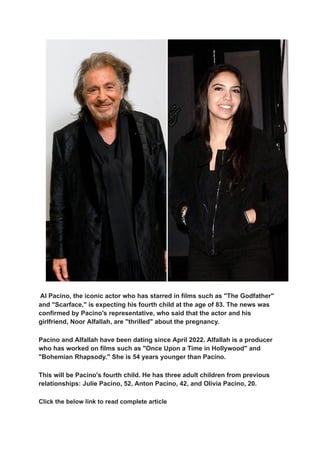 Al Pacino, the iconic actor who has starred in films such as "The Godfather"
and "Scarface," is expecting his fourth child at the age of 83. The news was
confirmed by Pacino's representative, who said that the actor and his
girlfriend, Noor Alfallah, are "thrilled" about the pregnancy.
Pacino and Alfallah have been dating since April 2022. Alfallah is a producer
who has worked on films such as "Once Upon a Time in Hollywood" and
"Bohemian Rhapsody." She is 54 years younger than Pacino.
This will be Pacino's fourth child. He has three adult children from previous
relationships: Julie Pacino, 52, Anton Pacino, 42, and Olivia Pacino, 20.
Click the below link to read complete article
 