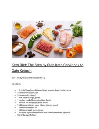 Keto Diet: The Step by Step Keto Cookbook to
Gain Ketosis
Keto-Friendly Chicken and Broccoli Stir-Fry
Ingredients:
● 1 lb (450g) boneless, skinless chicken breasts, sliced into thin strips
● 2 tablespoons coconut oil
● 3 cloves garlic, minced
● 1-inch piece of ginger, grated
● 1 medium head of broccoli, cut into florets
● 1 medium red bell pepper, thinly sliced
● 2 tablespoons tamari sauce (gluten-free soy sauce)
● 1 tablespoon sesame oil
● 1 tablespoon apple cider vinegar
● 1 teaspoon erythritol or preferred keto-friendly sweetener (optional)
● Salt and pepper to taste
 