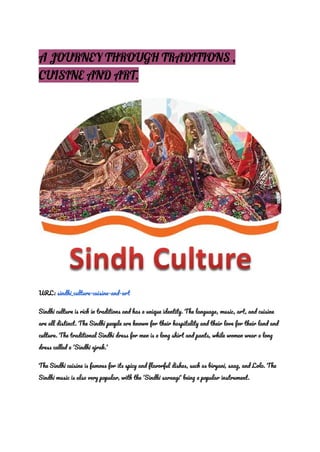A JOURNEY THROUGH TRADITIONS ,
CUISINE AND ART.
URL : sindhi_culture-cuisine-and-art
Sindhi culture is rich in traditions and has a unique identity. The language, music, art, and cuisine
are all distinct. The Sindhi people are known for their hospitality and their love for their land and
culture. The traditional Sindhi dress for men is a long shirt and pants, while women wear a long
dress called a 'Sindhi ajrak.'
The Sindhi cuisine is famous for its spicy and flavorful dishes, such as biryani, saag, and Lolo. The
Sindhi music is also very popular, with the 'Sindhi sarangi' being a popular instrument.
 