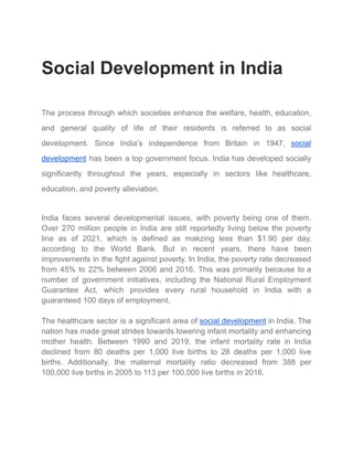 Social Development in India
The process through which societies enhance the welfare, health, education,
and general quality of life of their residents is referred to as social
development. Since India’s independence from Britain in 1947, social
development has been a top government focus. India has developed socially
significantly throughout the years, especially in sectors like healthcare,
education, and poverty alleviation.
India faces several developmental issues, with poverty being one of them.
Over 270 million people in India are still reportedly living below the poverty
line as of 2021, which is defined as makzing less than $1.90 per day,
according to the World Bank. But in recent years, there have been
improvements in the fight against poverty. In India, the poverty rate decreased
from 45% to 22% between 2006 and 2016. This was primarily because to a
number of government initiatives, including the National Rural Employment
Guarantee Act, which provides every rural household in India with a
guaranteed 100 days of employment.
The healthcare sector is a significant area of social development in India. The
nation has made great strides towards lowering infant mortality and enhancing
mother health. Between 1990 and 2019, the infant mortality rate in India
declined from 80 deaths per 1,000 live births to 28 deaths per 1,000 live
births. Additionally, the maternal mortality ratio decreased from 388 per
100,000 live births in 2005 to 113 per 100,000 live births in 2016.
 