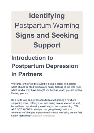 Identifying
Postpartum Warning
Signs and Seeking
Support
Introduction to
Postpartum Depression
in Partners
Welcome to the incredible world of being a parent and partner
which should be filled with fun and happy feelings all the time right,
which is what may have brought you here as to why you are feeling
the way you are.
It’s a lot to take on new responsibilities with raising a newborn,
supporting mom, holding a job, and taking care of yourself as well,
hence these overwhelming emotions you are experiencing. YOU
ARE NOT ALONE in what you are going through and your
awareness of changes in your overall mental well being are the first
step in identifying Postpartum depression.
 