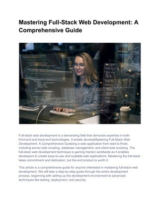 Mastering Full-Stack Web Development: A
Comprehensive Guide
Full-stack web development is a demanding field that demands expertise in both
front-end and back-end technologies. It entails developMastering Full-Stack Web
Development: A Comprehensive Guideing a web application from start to finish,
including server-side scripting, database management, and client-side scripting. The
full-stack web development technique is gaining traction worldwide as it enables
developers to create easy-to-use and scalable web applications. Mastering the full-stack
takes commitment and dedication, but the end product is worth it.
This article is a comprehensive guide for anyone interested in mastering full-stack web
development. We will take a step-by-step guide through the entire development
process, beginning with setting up the development environment to advanced
techniques like testing, deployment, and security.
 