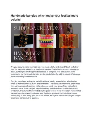 Handmade bangles which make your festival more
colorful
Are you ready to make your festivals even more colorful and vibrant? Look no further
than our exquisite collection of handmade bangles! Crafted with care and attention to
detail, our bangles are the perfect accessory to complete your festive attire. Let’s
explore why our handmade bangles are the ideal choice for adding a touch of elegance
and tradition to your celebrations.
Bangles have been an integral part of traditional jewelry for centuries, adorning the
wrists of women across cultures and continents. These circular ornaments, often made
from various materials such as metal, glass, or wood, hold a significant cultural and
aesthetic value. While bangles have traditionally been cherished for their beauty and
symbolism, the allure of handmade bangles goes beyond mere decoration. Handcrafted
bangles have the power to enhance your functions, adding a touch of elegance and
individuality to your every gesture. In this article, we explore handmade bangles' unique
charm and transformative qualities.
 