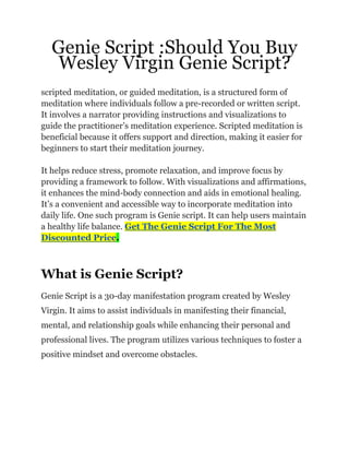 Genie Script :Should You Buy
Wesley Virgin Genie Script?
scripted meditation, or guided meditation, is a structured form of
meditation where individuals follow a pre-recorded or written script.
It involves a narrator providing instructions and visualizations to
guide the practitioner’s meditation experience. Scripted meditation is
beneficial because it offers support and direction, making it easier for
beginners to start their meditation journey.
It helps reduce stress, promote relaxation, and improve focus by
providing a framework to follow. With visualizations and affirmations,
it enhances the mind-body connection and aids in emotional healing.
It’s a convenient and accessible way to incorporate meditation into
daily life. One such program is Genie script. It can help users maintain
a healthy life balance. Get The Genie Script For The Most
Discounted Price.
What is Genie Script?
Genie Script is a 30-day manifestation program created by Wesley
Virgin. It aims to assist individuals in manifesting their financial,
mental, and relationship goals while enhancing their personal and
professional lives. The program utilizes various techniques to foster a
positive mindset and overcome obstacles.
 