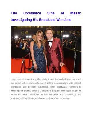 The Commerce Side of Messi:
Investigating His Brand and Wanders
Lionel Messi's impact amplifies distant past the football field. His brand
has gotten to be a worldwide marvel, pulling in associations with eminent
companies over different businesses. From sportswear monsters to
extravagance brands, Messi's underwriting bargains contribute altogether
to his net worth. Moreover, he has wandered into philanthropy and
business, utilizing his stage to form a positive effect on society.
 