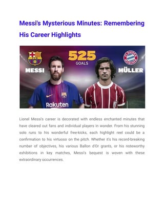 Messi's Mysterious Minutes: Remembering
His Career Highlights
Lionel Messi's career is decorated with endless enchanted minutes that
have cleared out fans and individual players in wonder. From his stunning
solo runs to his wonderful free-kicks, each highlight reel could be a
confirmation to his virtuoso on the pitch. Whether it's his record-breaking
number of objectives, his various Ballon d'Or grants, or his noteworthy
exhibitions in key matches, Messi's bequest is woven with these
extraordinary occurrences.
 