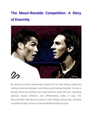 The Messi-Ronaldo Competition: A Story
of Enormity
No discourse almost present-day football can be total without saying the
riveting contention between Lionel Messi and Cristiano Ronaldo. For over a
decade, these two symbols have captivated the world with their surprising
aptitude, steady brilliance, and differentiating styles of play. The
Messi-Ronaldo talk about proceeds to start dialogs among fans, including
an additional layer of fervor to the worldwide football account.
 