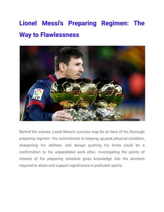 Lionel Messi's Preparing Regimen: The
Way to Flawlessness
Behind the scenes, Lionel Messi's success may be an item of his thorough
preparing regimen. His commitment to keeping up peak physical condition,
sharpening his abilities, and always pushing his limits could be a
confirmation to his unparalleled work ethic. Investigating the points of
interest of his preparing schedule gives knowledge into the devotion
required to attain and support significance in proficient sports.
 