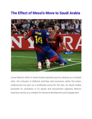 The Effect of Messi's Move to Saudi Arabia
Lionel Messi's affect in Saudi Arabia expands past his ubiquity as a football
whiz. His inclusion in different activities and occasions within the nation
underscores his part as a worldwide envoy for the don. As Saudi Arabia
proceeds to contribute in its sports and amusement segment, Messi's
nearness serves as a catalyst for advance development and engagement.
 