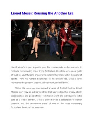 Lionel Messi: Rousing the Another Era
Lionel Messi's impact expands past his counterparts, as he proceeds to
motivate the following era of trying footballers. His story serves as a guide
of trust for youthful gifts endeavoring to form their mark within the world of
sports. From his humble beginnings to his brilliant rise, Messi's travel
represents the power of dreams, difficult work, and self-belief.
Within the amazing embroidered artwork of football history, Lionel
Messi's story may be a dynamic string that weaves together energy, ability,
perseverance, and global affect. From his net worth and individual life to his
part as a social symbol, Messi's story may be a celebration of human
potential and the uncommon travel of one of the most noteworthy
footballers the world has ever seen.
 
