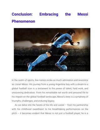 Conclusion: Embracing the Messi
Phenomenon
In the realm of sports, few names evoke as much admiration and reverence
as Lionel Messi. His journey from a young Argentine boy with a dream to a
global football icon is a testament to the power of talent, hard work, and
unwavering dedication. From his remarkable net worth and personal life to
his impact on the global football landscape, Messi's story is a symphony of
triumphs, challenges, and enduring legacy.
As we delve into the facets of his life and career – from his partnership
with his childhood sweetheart to his breathtaking performances on the
pitch – it becomes evident that Messi is not just a football player; he is a
 