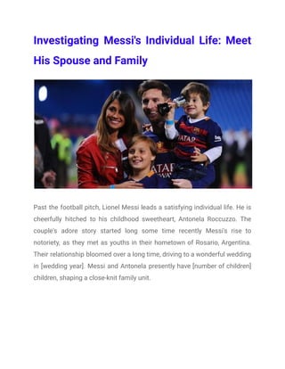 Investigating Messi's Individual Life: Meet
His Spouse and Family
Past the football pitch, Lionel Messi leads a satisfying individual life. He is
cheerfully hitched to his childhood sweetheart, Antonela Roccuzzo. The
couple's adore story started long some time recently Messi's rise to
notoriety, as they met as youths in their hometown of Rosario, Argentina.
Their relationship bloomed over a long time, driving to a wonderful wedding
in [wedding year]. Messi and Antonela presently have [number of children]
children, shaping a close-knit family unit.
 