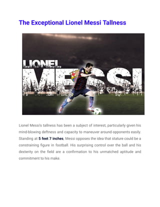 The Exceptional Lionel Messi Tallness
Lionel Messi's tallness has been a subject of interest, particularly given his
mind-blowing deftness and capacity to maneuver around opponents easily.
Standing at 5 feet 7 inches, Messi opposes the idea that stature could be a
constraining figure in football. His surprising control over the ball and his
dexterity on the field are a confirmation to his unmatched aptitude and
commitment to his make.
 