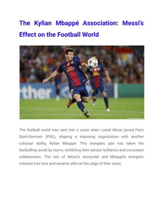 The Kylian Mbappé Association: Messi's
Effect on the Football World
The football world was sent into a craze when Lionel Messi joined Paris
Saint-Germain (PSG), shaping a imposing organization with another
colossal ability, Kylian Mbappé. This energetic pair has taken the
footballing world by storm, exhibiting their person brilliance and consistent
collaboration. The mix of Messi's encounter and Mbappé's energetic
richness has fans and savants alike on the edge of their seats.
 