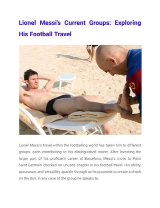 Lionel Messi's Current Groups: Exploring
His Football Travel
Lionel Messi's travel within the footballing world has taken him to different
groups, each contributing to his distinguished career. After investing the
larger part of his proficient career at Barcelona, Messi's move to Paris
Saint-Germain checked an unused chapter in his football travel. His ability,
assurance, and versatility sparkle through as he proceeds to create a check
on the don, in any case of the group he speaks to.
 