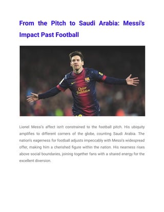 From the Pitch to Saudi Arabia: Messi's
Impact Past Football
Lionel Messi's affect isn't constrained to the football pitch. His ubiquity
amplifies to different corners of the globe, counting Saudi Arabia. The
nation's eagerness for football adjusts impeccably with Messi's widespread
offer, making him a cherished figure within the nation. His nearness rises
above social boundaries, joining together fans with a shared energy for the
excellent diversion.
 