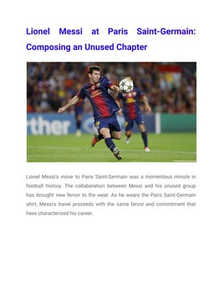 Lionel Messi at Paris Saint-Germain:
Composing an Unused Chapter
Lionel Messi's move to Paris Saint-Germain was a momentous minute in
football history. The collaboration between Messi and his unused group
has brought new fervor to the wear. As he wears the Paris Saint-Germain
shirt, Messi's travel proceeds with the same fervor and commitment that
have characterized his career.
 