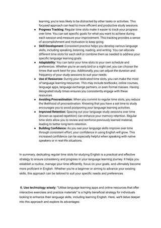 learning, you're less likely to be distracted by other tasks or activities. This
focused approach can lead to more efficient and productive study sessions.
● Progress Tracking: Regular time slots make it easier to track your progress
over time. You can set specific goals for what you want to achieve during
each session and measure your improvement. This tracking provides a sense
of accomplishment and motivation to keep going.
● Skill Development: Consistent practice helps you develop various language
skills, including speaking, listening, reading, and writing. You can allocate
different time slots for each skill or combine them as needed to address your
specific language learning goals.
● Adaptability: You can tailor your time slots to your own schedule and
preferences. Whether you're an early bird or a night owl, you can choose the
times that work best for you. Additionally, you can adjust the duration and
frequency of your study sessions to suit your needs.
● Use of Resources: During your dedicated time slots, you can make the most
of language learning resources. This may include textbooks, online courses,
language apps, language exchange partners, or even formal classes. Having
designated study times ensures you consistently engage with these
resources.
● Avoiding Procrastination: When you commit to regular time slots, you reduce
the likelihood of procrastination. Knowing that you have a set time to study
encourages you to avoid postponing your language learning activities.
● Improved Retention: Spacing out your language study sessions over time
(known as spaced repetition) can enhance your memory retention. Regular
time slots allow you to review and reinforce previously learned material,
leading to better long-term retention.
● Building Confidence: As you see your language skills improve over time
through consistent effort, your confidence in using English will grow. This
increased confidence can be especially helpful when speaking with native
speakers or in real-life situations.
In summary, dedicating regular time slots for studying English is a practical and effective
strategy to ensure consistency and progress in your language learning journey. It helps you
establish a routine, manage your time efficiently, focus on your goals, and ultimately become
more proficient in English. Whether you're a beginner or aiming to advance your existing
skills, this approach can be tailored to suit your specific needs and preferences.
6. Use technology wisely: "Utilise language learning apps and online resources that offer
interactive exercises and practice materials" is a highly beneficial strategy for individuals
looking to enhance their language skills, including learning English. Here, we'll delve deeper
into this approach and explore its advantages:
 