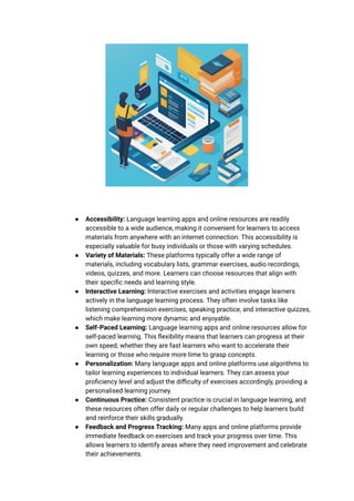 ● Accessibility: Language learning apps and online resources are readily
accessible to a wide audience, making it convenient for learners to access
materials from anywhere with an internet connection. This accessibility is
especially valuable for busy individuals or those with varying schedules.
● Variety of Materials: These platforms typically offer a wide range of
materials, including vocabulary lists, grammar exercises, audio recordings,
videos, quizzes, and more. Learners can choose resources that align with
their specific needs and learning style.
● Interactive Learning: Interactive exercises and activities engage learners
actively in the language learning process. They often involve tasks like
listening comprehension exercises, speaking practice, and interactive quizzes,
which make learning more dynamic and enjoyable.
● Self-Paced Learning: Language learning apps and online resources allow for
self-paced learning. This flexibility means that learners can progress at their
own speed, whether they are fast learners who want to accelerate their
learning or those who require more time to grasp concepts.
● Personalization: Many language apps and online platforms use algorithms to
tailor learning experiences to individual learners. They can assess your
proficiency level and adjust the difficulty of exercises accordingly, providing a
personalised learning journey.
● Continuous Practice: Consistent practice is crucial in language learning, and
these resources often offer daily or regular challenges to help learners build
and reinforce their skills gradually.
● Feedback and Progress Tracking: Many apps and online platforms provide
immediate feedback on exercises and track your progress over time. This
allows learners to identify areas where they need improvement and celebrate
their achievements.
 