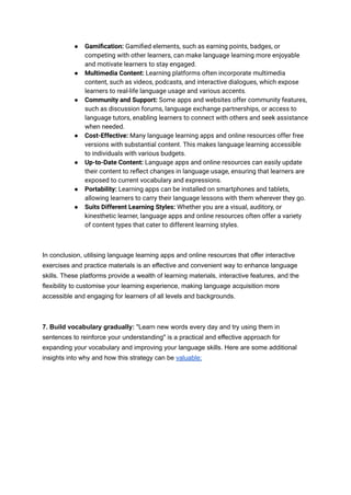● Gamification: Gamified elements, such as earning points, badges, or
competing with other learners, can make language learning more enjoyable
and motivate learners to stay engaged.
● Multimedia Content: Learning platforms often incorporate multimedia
content, such as videos, podcasts, and interactive dialogues, which expose
learners to real-life language usage and various accents.
● Community and Support: Some apps and websites offer community features,
such as discussion forums, language exchange partnerships, or access to
language tutors, enabling learners to connect with others and seek assistance
when needed.
● Cost-Effective: Many language learning apps and online resources offer free
versions with substantial content. This makes language learning accessible
to individuals with various budgets.
● Up-to-Date Content: Language apps and online resources can easily update
their content to reflect changes in language usage, ensuring that learners are
exposed to current vocabulary and expressions.
● Portability: Learning apps can be installed on smartphones and tablets,
allowing learners to carry their language lessons with them wherever they go.
● Suits Different Learning Styles: Whether you are a visual, auditory, or
kinesthetic learner, language apps and online resources often offer a variety
of content types that cater to different learning styles.
In conclusion, utilising language learning apps and online resources that offer interactive
exercises and practice materials is an effective and convenient way to enhance language
skills. These platforms provide a wealth of learning materials, interactive features, and the
flexibility to customise your learning experience, making language acquisition more
accessible and engaging for learners of all levels and backgrounds.
7. Build vocabulary gradually: "Learn new words every day and try using them in
sentences to reinforce your understanding" is a practical and effective approach for
expanding your vocabulary and improving your language skills. Here are some additional
insights into why and how this strategy can be valuable:
 
