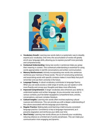 ● Vocabulary Growth: Learning new words daily is a systematic way to steadily
expand your vocabulary. Over time, this accumulation of words will greatly
enrich your language skills, allowing you to express yourself more precisely
and comprehensively.
● Contextual Understanding: Using new words in sentences helps you grasp
their meaning in context. This contextual understanding is essential for using
words appropriately in real-life conversations and written communication.
● Memory Reinforcement: Actively incorporating new words into sentences
reinforces your memory of those words. The act of constructing sentences
and associating words with specific contexts makes it more likely that you'll
remember and use them correctly in the future.
● Language Fluency: A robust vocabulary contributes to language fluency.
When you can easily access a wide range of words, you can speak or write
more fluently and convey your thoughts and ideas more effectively.
● Improved Comprehension: A larger vocabulary also enhances your ability to
understand spoken and written language. As you encounter new words in
various contexts, you'll be better equipped to comprehend texts, articles,
conversations, and even complex literature.
● Cultural Insights: Learning new words often involves exploring cultural
nuances and references. This can provide you with a deeper understanding of
the culture associated with the language you're learning.
● Regular Practice: Making daily word learning a habit ensures consistent
language practice. Consistency is key to language improvement, as it
prevents stagnation and reinforces your skills over time.
● Word Variety: Learning new words allows you to diversify your vocabulary,
reducing reliance on a limited set of words and phrases. This can make your
communication more engaging and dynamic.
 
