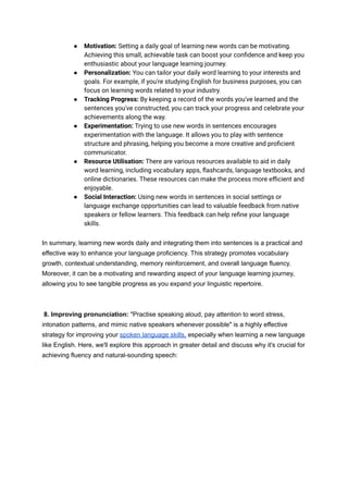 ● Motivation: Setting a daily goal of learning new words can be motivating.
Achieving this small, achievable task can boost your confidence and keep you
enthusiastic about your language learning journey.
● Personalization: You can tailor your daily word learning to your interests and
goals. For example, if you're studying English for business purposes, you can
focus on learning words related to your industry.
● Tracking Progress: By keeping a record of the words you've learned and the
sentences you've constructed, you can track your progress and celebrate your
achievements along the way.
● Experimentation: Trying to use new words in sentences encourages
experimentation with the language. It allows you to play with sentence
structure and phrasing, helping you become a more creative and proficient
communicator.
● Resource Utilisation: There are various resources available to aid in daily
word learning, including vocabulary apps, flashcards, language textbooks, and
online dictionaries. These resources can make the process more efficient and
enjoyable.
● Social Interaction: Using new words in sentences in social settings or
language exchange opportunities can lead to valuable feedback from native
speakers or fellow learners. This feedback can help refine your language
skills.
In summary, learning new words daily and integrating them into sentences is a practical and
effective way to enhance your language proficiency. This strategy promotes vocabulary
growth, contextual understanding, memory reinforcement, and overall language fluency.
Moreover, it can be a motivating and rewarding aspect of your language learning journey,
allowing you to see tangible progress as you expand your linguistic repertoire.
8. Improving pronunciation: "Practise speaking aloud, pay attention to word stress,
intonation patterns, and mimic native speakers whenever possible" is a highly effective
strategy for improving your spoken language skills, especially when learning a new language
like English. Here, we'll explore this approach in greater detail and discuss why it's crucial for
achieving fluency and natural-sounding speech:
 