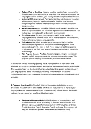 ● Reduced Fear of Speaking: Frequent speaking practice helps overcome the
fear of speaking in a new language. As you become accustomed to using the
language in various contexts, your anxiety about making mistakes diminishes.
● Listening Skills Improvement: Paying attention to word stress and intonation
while speaking improves your listening skills. You'll become better at
recognizing these elements when listening to native speakers, which aids
comprehension.
● Variation Awareness: By mimicking different native speakers, you'll become
aware of regional accents and variations in pronunciation and intonation. This
makes you a more adaptable and versatile communicator.
● Social Interaction: Engaging in conversations with native speakers or
language exchange partners allows you to receive feedback and corrections,
further refining your spoken language skills.
● Online Resources: Many language learning apps and platforms offer
interactive speaking exercises and opportunities to engage with native
speakers through video calls or chat. These resources facilitate speaking
practice even if you don't have access to native speakers in your immediate
surroundings.
● Role Play and Scenario Practice: You can engage in role-play exercises or
simulate real-life scenarios to practise using the language in context. This
prepares you for everyday situations and professional interactions.
In conclusion, actively practising speaking aloud, paying attention to word stress and
intonation, and mimicking native speakers are essential components of language acquisition.
This approach helps you develop oral fluency, natural-sounding speech, and confidence in
your language skills. It also enhances your listening comprehension and cultural
understanding, making you a more effective and culturally aware communicator in the target
language.
9. Focus on listening skills: Regularly listening to podcasts, audiobooks, or news
broadcasts in English can be an incredibly effective and enjoyable way to improve your
language skills and become more proficient in understanding various accents and speech
patterns. Here are some key benefits and tips to consider:
● Exposure to Diverse Accents: English is spoken in various accents and
dialects around the world. By listening to podcasts and broadcasts from
different regions, you can familiarise yourself with the nuances of British
English, American English, Australian English, and more. This exposure will
help you understand speakers with different accents more easily.
 