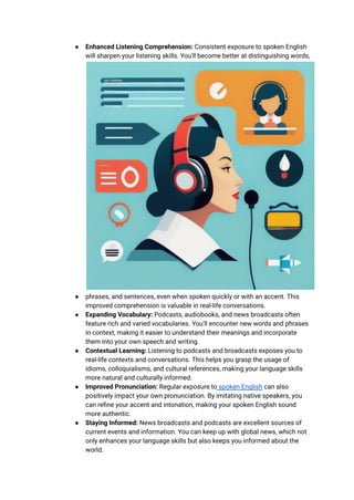● Enhanced Listening Comprehension: Consistent exposure to spoken English
will sharpen your listening skills. You'll become better at distinguishing words,
● phrases, and sentences, even when spoken quickly or with an accent. This
improved comprehension is valuable in real-life conversations.
● Expanding Vocabulary: Podcasts, audiobooks, and news broadcasts often
feature rich and varied vocabularies. You'll encounter new words and phrases
in context, making it easier to understand their meanings and incorporate
them into your own speech and writing.
● Contextual Learning: Listening to podcasts and broadcasts exposes you to
real-life contexts and conversations. This helps you grasp the usage of
idioms, colloquialisms, and cultural references, making your language skills
more natural and culturally informed.
● Improved Pronunciation: Regular exposure to spoken English can also
positively impact your own pronunciation. By imitating native speakers, you
can refine your accent and intonation, making your spoken English sound
more authentic.
● Staying Informed: News broadcasts and podcasts are excellent sources of
current events and information. You can keep up with global news, which not
only enhances your language skills but also keeps you informed about the
world.
 