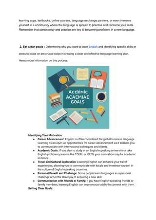 learning apps, textbooks, online courses, language exchange partners, or even immerse
yourself in a community where the language is spoken to practice and reinforce your skills.
Remember that consistency and practice are key to becoming proficient in a new language.
​
​
2. Set clear goals : Determining why you want to learn English and identifying specific skills or
areas to focus on are crucial steps in creating a clear and effective language-learning plan.
Here's more information on this process:
​ Identifying Your Motivation:
● Career Advancement: English is often considered the global business language.
Learning it can open up opportunities for career advancement, as it enables you
to communicate with international colleagues and clients.
● Academic Goals: If you plan to study at an English-speaking university or take
English proficiency exams like TOEFL or IELTS, your motivation may be academic
in nature.
● Travel and Cultural Exploration: Learning English can enhance your travel
experiences, allowing you to communicate with locals and immerse yourself in
the culture of English-speaking countries.
● Personal Growth and Challenge: Some people learn languages as a personal
challenge or for the sheer joy of acquiring a new skill.
● Communication with Friends or Family: If you have English-speaking friends or
family members, learning English can improve your ability to connect with them.
​ Setting Clear Goals:
 