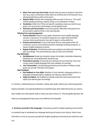 ● Short-Term and Long-Term Goals: Decide what you want to achieve in the short
term (e.g., basic conversation skills within six months) and in the long term (e.g.,
advanced proficiency within a few years).
● Specific Skills: Identify which language skills you want to focus on. This could
include speaking, listening, reading, writing, or a combination of these.
● Vocabulary: Determine if there are specific vocabulary areas you need for your
goals, such as business terminology or travel-related words.
● Grammar and Pronunciation: If you have specific difficulties with grammar or
pronunciation, address these in your learning plan.
​ Tailoring Your Learning Approach:
● Course Selection: Based on your goals, choose the most suitable language
courses or resources. For academic purposes, you might need structured
courses, while casual learners may opt for apps or online platforms.
● Practice and Immersion: If you're aiming for fluency, seek opportunities for
immersion, such as conversational partners, language exchange programs, or
travel to English-speaking countries.
● Regular Evaluation: Periodically assess your progress and adjust your learning
plan accordingly. This ensures that you stay on track and motivated.
​ Stay Motivated:
● Set Milestones: Break your long-term goals into smaller, achievable milestones.
Celebrate your accomplishments along the way.
● Personalize Learning: Incorporate your interests into your learning. If you love
movies, watch English-language films with subtitles, for example.
● Join Communities: Joining language learning communities or finding a study
group can provide motivation and support.
​ Seek Feedback:
● Get Feedback on Your Skills: Whether it's from teachers, language partners, or
language exchange buddies, feedback can help you improve faster.
● Adapt and Adjust: Use feedback to identify areas that need improvement and
adjust your learning plan accordingly.
In summary, understanding your motivation, setting clear goals, tailoring your learning approach,
staying motivated, and seeking feedback are essential steps when determining why you want to
learn English and what specific skills or areas you want to focus on. This thoughtful approach will
make your language-learning journey more effective and enjoyable.
3. Immerse yourself in the language: Immersing yourself in English-speaking environments
is a powerful way to accelerate your language learning and improve your fluency. Here's more
information on how to surround yourself with English-speaking environments and make the most
of it:
 