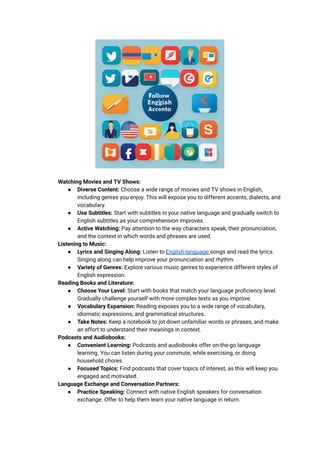 ​ Watching Movies and TV Shows:
● Diverse Content: Choose a wide range of movies and TV shows in English,
including genres you enjoy. This will expose you to different accents, dialects, and
vocabulary.
● Use Subtitles: Start with subtitles in your native language and gradually switch to
English subtitles as your comprehension improves.
● Active Watching: Pay attention to the way characters speak, their pronunciation,
and the context in which words and phrases are used.
​ Listening to Music:
● Lyrics and Singing Along: Listen to English-language songs and read the lyrics.
Singing along can help improve your pronunciation and rhythm.
● Variety of Genres: Explore various music genres to experience different styles of
English expression.
​ Reading Books and Literature:
● Choose Your Level: Start with books that match your language proficiency level.
Gradually challenge yourself with more complex texts as you improve.
● Vocabulary Expansion: Reading exposes you to a wide range of vocabulary,
idiomatic expressions, and grammatical structures.
● Take Notes: Keep a notebook to jot down unfamiliar words or phrases, and make
an effort to understand their meanings in context.
​ Podcasts and Audiobooks:
● Convenient Learning: Podcasts and audiobooks offer on-the-go language
learning. You can listen during your commute, while exercising, or doing
household chores.
● Focused Topics: Find podcasts that cover topics of interest, as this will keep you
engaged and motivated.
​ Language Exchange and Conversation Partners:
● Practice Speaking: Connect with native English speakers for conversation
exchange. Offer to help them learn your native language in return.
 