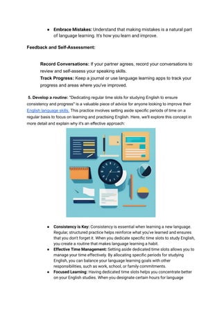 ● Embrace Mistakes: Understand that making mistakes is a natural part
of language learning. It's how you learn and improve.
Feedback and Self-Assessment:
Record Conversations: If your partner agrees, record your conversations to
review and self-assess your speaking skills.
Track Progress: Keep a journal or use language learning apps to track your
progress and areas where you've improved.
5. Develop a routine: "Dedicating regular time slots for studying English to ensure
consistency and progress" is a valuable piece of advice for anyone looking to improve their
English language skills. This practice involves setting aside specific periods of time on a
regular basis to focus on learning and practising English. Here, we'll explore this concept in
more detail and explain why it's an effective approach:
● Consistency is Key: Consistency is essential when learning a new language.
Regular, structured practice helps reinforce what you've learned and ensures
that you don't forget it. When you dedicate specific time slots to study English,
you create a routine that makes language learning a habit.
● Effective Time Management: Setting aside dedicated time slots allows you to
manage your time effectively. By allocating specific periods for studying
English, you can balance your language learning goals with other
responsibilities, such as work, school, or family commitments.
● Focused Learning: Having dedicated time slots helps you concentrate better
on your English studies. When you designate certain hours for language
 