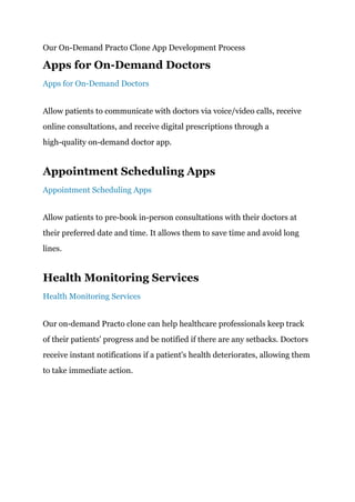 Our On-Demand Practo Clone App Development Process
Apps for On-Demand Doctors
Apps for On-Demand Doctors
Allow patients to communicate with doctors via voice/video calls, receive
online consultations, and receive digital prescriptions through a
high-quality on-demand doctor app.
Appointment Scheduling Apps
Appointment Scheduling Apps
Allow patients to pre-book in-person consultations with their doctors at
their preferred date and time. It allows them to save time and avoid long
lines.
Health Monitoring Services
Health Monitoring Services
Our on-demand Practo clone can help healthcare professionals keep track
of their patients' progress and be notified if there are any setbacks. Doctors
receive instant notifications if a patient's health deteriorates, allowing them
to take immediate action.
 