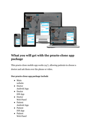 What you will get with the practo clone app
package
This practo clone mobile app works 24/7, allowing patients to choose a
doctor and ask them over the phone or video.
Our practo clone app package include
● Main
website
● Doctor
Android App
● Doctor
iOS App
● Doctor
Web Panel
● Patient
Android App
● Patient
iOS App
● Patient
Web Panel
 