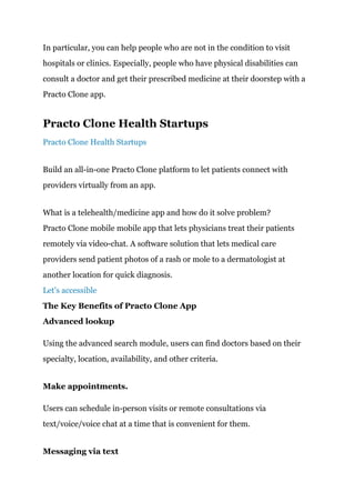 In particular, you can help people who are not in the condition to visit
hospitals or clinics. Especially, people who have physical disabilities can
consult a doctor and get their prescribed medicine at their doorstep with a
Practo Clone app.
Practo Clone Health Startups
Practo Clone Health Startups
Build an all-in-one Practo Clone platform to let patients connect with
providers virtually from an app.
What is a telehealth/medicine app and how do it solve problem?
Practo Clone mobile mobile app that lets physicians treat their patients
remotely via video-chat. A software solution that lets medical care
providers send patient photos of a rash or mole to a dermatologist at
another location for quick diagnosis.
Let's accessible
The Key Benefits of Practo Clone App
Advanced lookup
Using the advanced search module, users can find doctors based on their
specialty, location, availability, and other criteria.
Make appointments.
Users can schedule in-person visits or remote consultations via
text/voice/voice chat at a time that is convenient for them.
Messaging via text
 