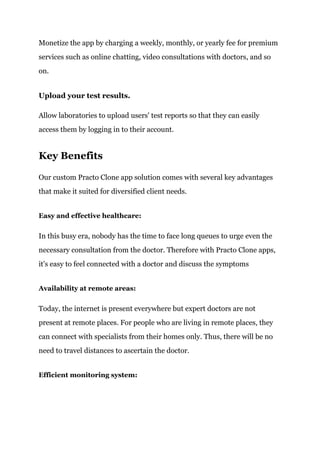 Monetize the app by charging a weekly, monthly, or yearly fee for premium
services such as online chatting, video consultations with doctors, and so
on.
Upload your test results.
Allow laboratories to upload users' test reports so that they can easily
access them by logging in to their account.
Key Benefits
Our custom Practo Clone app solution comes with several key advantages
that make it suited for diversified client needs.
Easy and effective healthcare:
In this busy era, nobody has the time to face long queues to urge even the
necessary consultation from the doctor. Therefore with Practo Clone apps,
it's easy to feel connected with a doctor and discuss the symptoms
Availability at remote areas:
Today, the internet is present everywhere but expert doctors are not
present at remote places. For people who are living in remote places, they
can connect with specialists from their homes only. Thus, there will be no
need to travel distances to ascertain the doctor.
Efficient monitoring system:
 