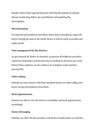 Mostly, Practo Clone app development will help the patients in chronic
disease monitoring, follow-up consultations and updating the
prescriptions.
Record keeping
For patients and healthcare providers; these types of healthcare apps will
help in storing the data in the cloud. Hence; it will be easily accessible and
safely stored.
Time management for the doctors:
As per research by Doctor on demand; 15 percent of healthcare providers
experience depression and burnout due to working 60-80 hours per week.
Practo Clone solutions can be a better way to balance work and their
personal life.
Video calling:
Patients can now connect with their specified doctors on video calling and
hence can get prescriptions from them.
Book Appointments
Patients are able to view the doctor’s availability and book appointments
accordingly
Secure Messaging
Patients can chat with the provider to check their health status in real-time.
 