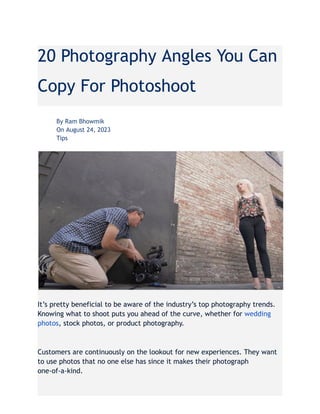 20 Photography Angles You Can
Copy For Photoshoot
​ By Ram Bhowmik
​ On August 24, 2023
​ Tips
It’s pretty beneficial to be aware of the industry’s top photography trends.
Knowing what to shoot puts you ahead of the curve, whether for wedding
photos, stock photos, or product photography.
Customers are continuously on the lookout for new experiences. They want
to use photos that no one else has since it makes their photograph
one-of-a-kind.
 