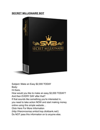 SECRET MILLIONAIRE BOT
Subject: Make an Easy $2,000 TODAY
Body:
Hi there,
How would you like to make an easy $2,000 TODAY?
And then EVERY DAY after that?
If that sounds like something you're interested in,
you need to take action NOW and start making money
online using this simple website…
Click Here For More Information
(http://Haronrooniaz.smbot.hop.clickbank.net/)
Do NOT pass this information on to anyone else.
 