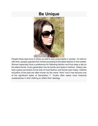 Be Unique
People these days love to dress up well to look presentable in society. To hold on
with time, people upgrade their trends according to the latest fashion in the market.
Women especially have a preference for following fashion and thus keep a tab on
the latest trends. Every generation has its trends and styles in fashion. History has
had a great connection to the look of most fashion and trends seen today. Clothes
evocative of the past are often known by the name "retro" and it has become one
of the significant styles of Generation Y. Youths often select more historical
masterpieces in their clothing to reflect their ideology.
 