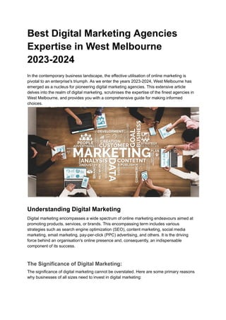 Best Digital Marketing Agencies
Expertise in West Melbourne
2023-2024
In the contemporary business landscape, the effective utilisation of online marketing is
pivotal to an enterprise's triumph. As we enter the years 2023-2024, West Melbourne has
emerged as a nucleus for pioneering digital marketing agencies. This extensive article
delves into the realm of digital marketing, scrutinises the expertise of the finest agencies in
West Melbourne, and provides you with a comprehensive guide for making informed
choices.
Understanding Digital Marketing
Digital marketing encompasses a wide spectrum of online marketing endeavours aimed at
promoting products, services, or brands. This encompassing term includes various
strategies such as search engine optimization (SEO), content marketing, social media
marketing, email marketing, pay-per-click (PPC) advertising, and others. It is the driving
force behind an organisation's online presence and, consequently, an indispensable
component of its success.
The Significance of Digital Marketing:
The significance of digital marketing cannot be overstated. Here are some primary reasons
why businesses of all sizes need to invest in digital marketing:
 