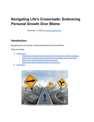 Navigating Life’s Crossroads: Embracing
Personal Growth Over Blame
November 14, 2023 by vinaykumarsadanand
Introduction:
Navigating Life’s Crossroads: Embracing Personal Growth Over Blame
Table of Contents
● Introduction:
○ What factors influence the pivotal choice individuals face between assigning
blame and embracing personal growth when navigating life’s crossroads?
○ What is the psychology behind blaming people?
○ What type of person blames others for everything?
● Conclusion:
 